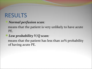 RESULTS 
Normal perfusion scan: 
means that the patient is very unlikely to have acute 
PE. 
Low probability V/Q scan: 
means that the patient has less than 20% probability 
of having acute PE. 
 