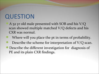 QUESTION 
A 52 yr old male presented with SOB and his V/Q 
scan showed multiple matched V/Q defects and his 
CXR was normal. 
 Where will you place the pt in terms of probability. 
 Describe the scheme for interpretation of V/Q scan. 
Describe the different investigation for diagnosis of 
PE and its plain CXR findings. 
 
