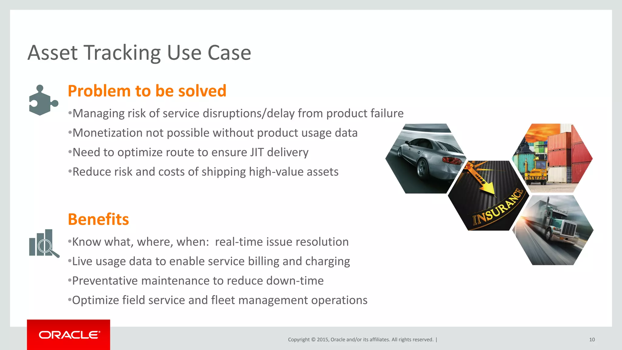 Copyright © 2015, Oracle and/or its affiliates. All rights reserved. | 10
Problem to be solved
•Managing risk of service disruptions/delay from product failure
•Monetization not possible without product usage data
•Need to optimize route to ensure JIT delivery
•Reduce risk and costs of shipping high-value assets
Benefits
•Know what, where, when: real-time issue resolution
•Live usage data to enable service billing and charging
•Preventative maintenance to reduce down-time
•Optimize field service and fleet management operations
Asset Tracking Use Case
 