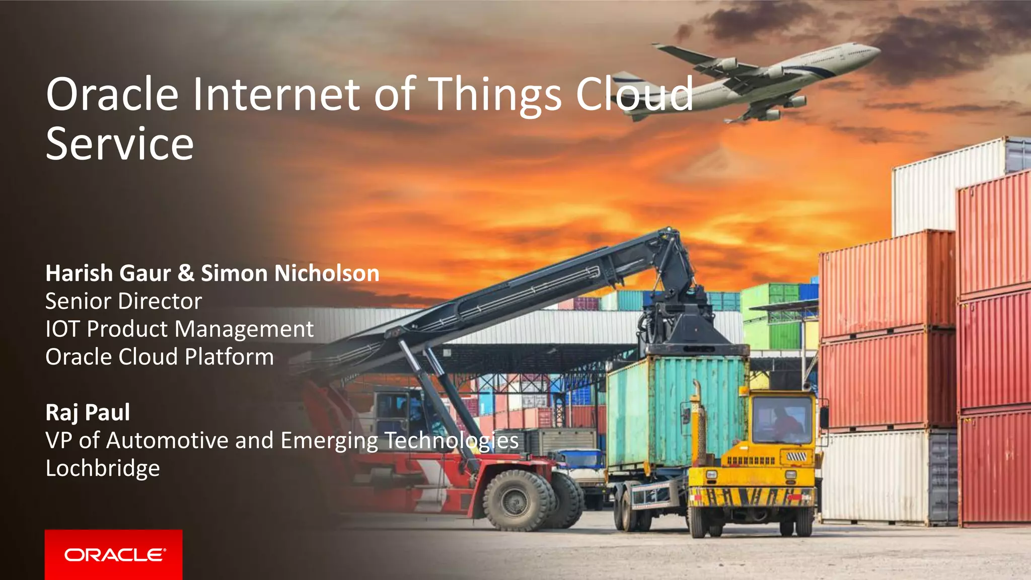 Oracle Internet of Things Cloud
Service
Harish Gaur & Simon Nicholson
Senior Director
IOT Product Management
Oracle Cloud Platform
Raj Paul
VP of Automotive and Emerging Technologies
Lochbridge
 