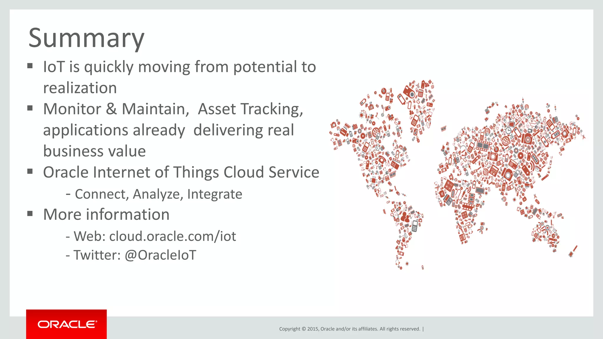 Copyright © 2015, Oracle and/or its affiliates. All rights reserved. |
 IoT is quickly moving from potential to
realization
 Monitor & Maintain, Asset Tracking,
applications already delivering real
business value
 Oracle Internet of Things Cloud Service
- Connect, Analyze, Integrate
 More information
- Web: cloud.oracle.com/iot
- Twitter: @OracleIoT
Summary
 