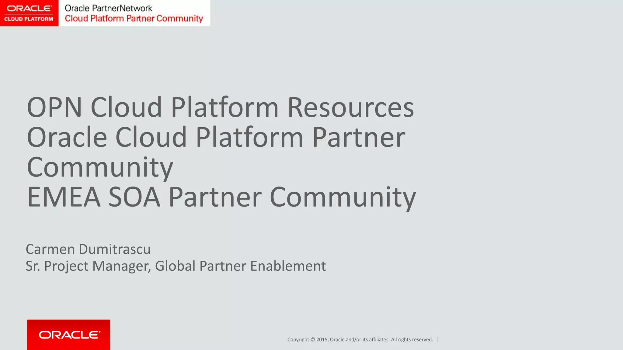 Copyright © 2015, Oracle and/or its affiliates. All rights reserved. |
Carmen Dumitrascu
Sr. Project Manager, Global Partner Enablement
OPN Cloud Platform Resources
Oracle Cloud Platform Partner
Community
EMEA SOA Partner Community
 