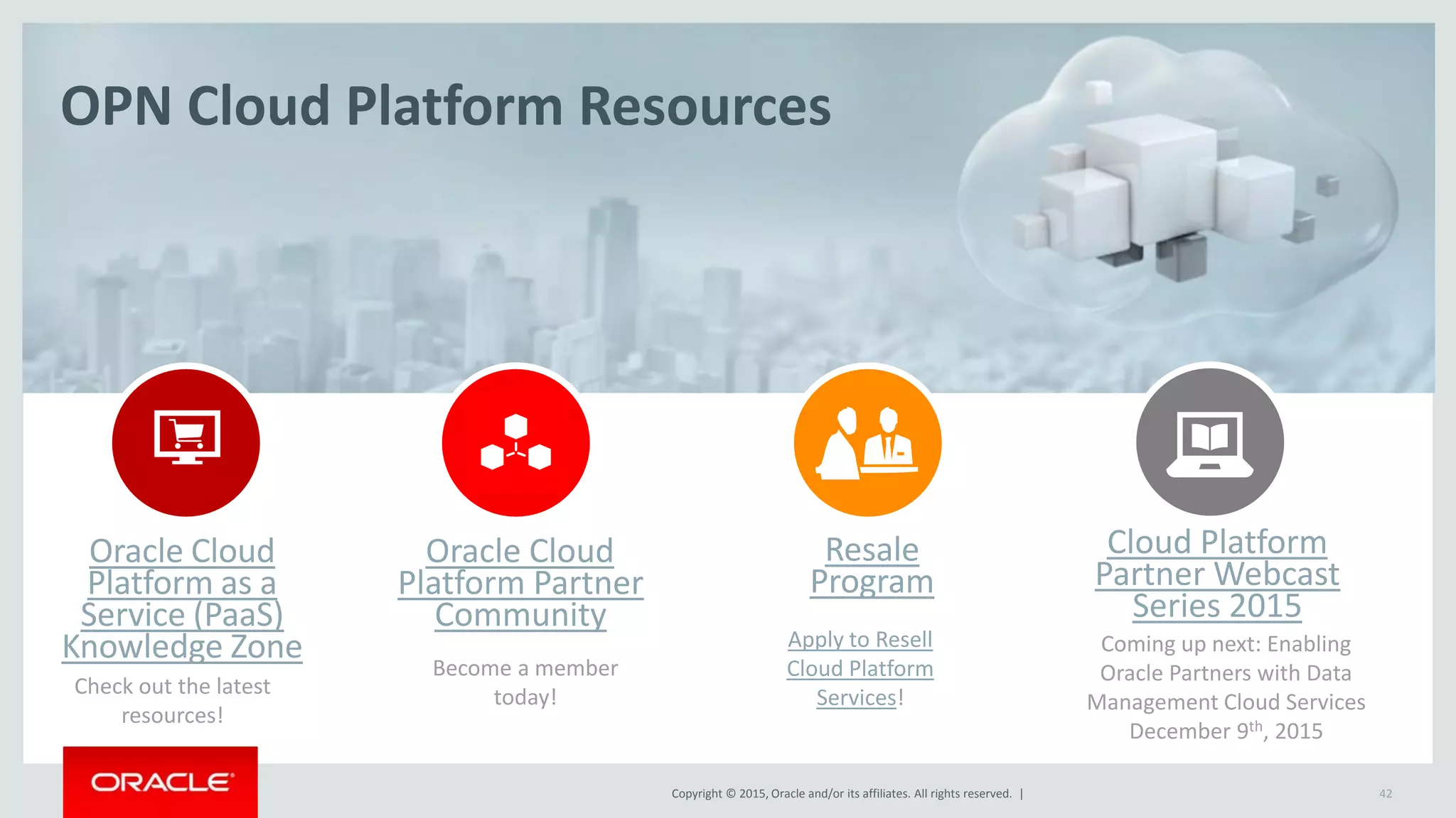 Copyright © 2015, Oracle and/or its affiliates. All rights reserved. |
OPN Cloud Platform Resources
Oracle Cloud
Platform as a
Service (PaaS)
Knowledge Zone
Cloud Platform
Partner Webcast
Series 2015
Coming up next: Enabling
Oracle Partners with Data
Management Cloud Services
December 9th, 2015
Resale
Program
Apply to Resell
Cloud Platform
Services!
Oracle Cloud
Platform Partner
Community
42
Become a member
today!Check out the latest
resources!
 