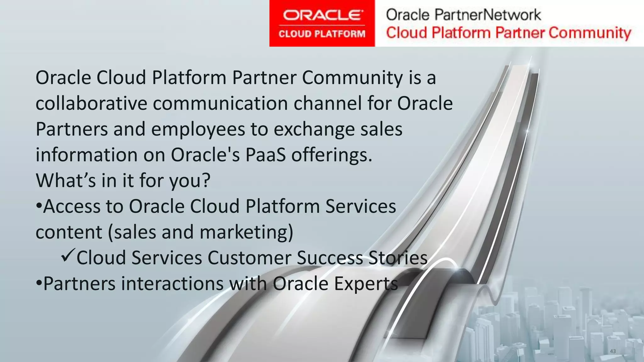 Copyright © 2015, Oracle and/or its affiliates. All rights reserved. | 43
Oracle Cloud Platform Partner Community is a
collaborative communication channel for Oracle
Partners and employees to exchange sales
information on Oracle's PaaS offerings.
What’s in it for you?
•Access to Oracle Cloud Platform Services
content (sales and marketing)
Cloud Services Customer Success Stories
•Partners interactions with Oracle Experts
 