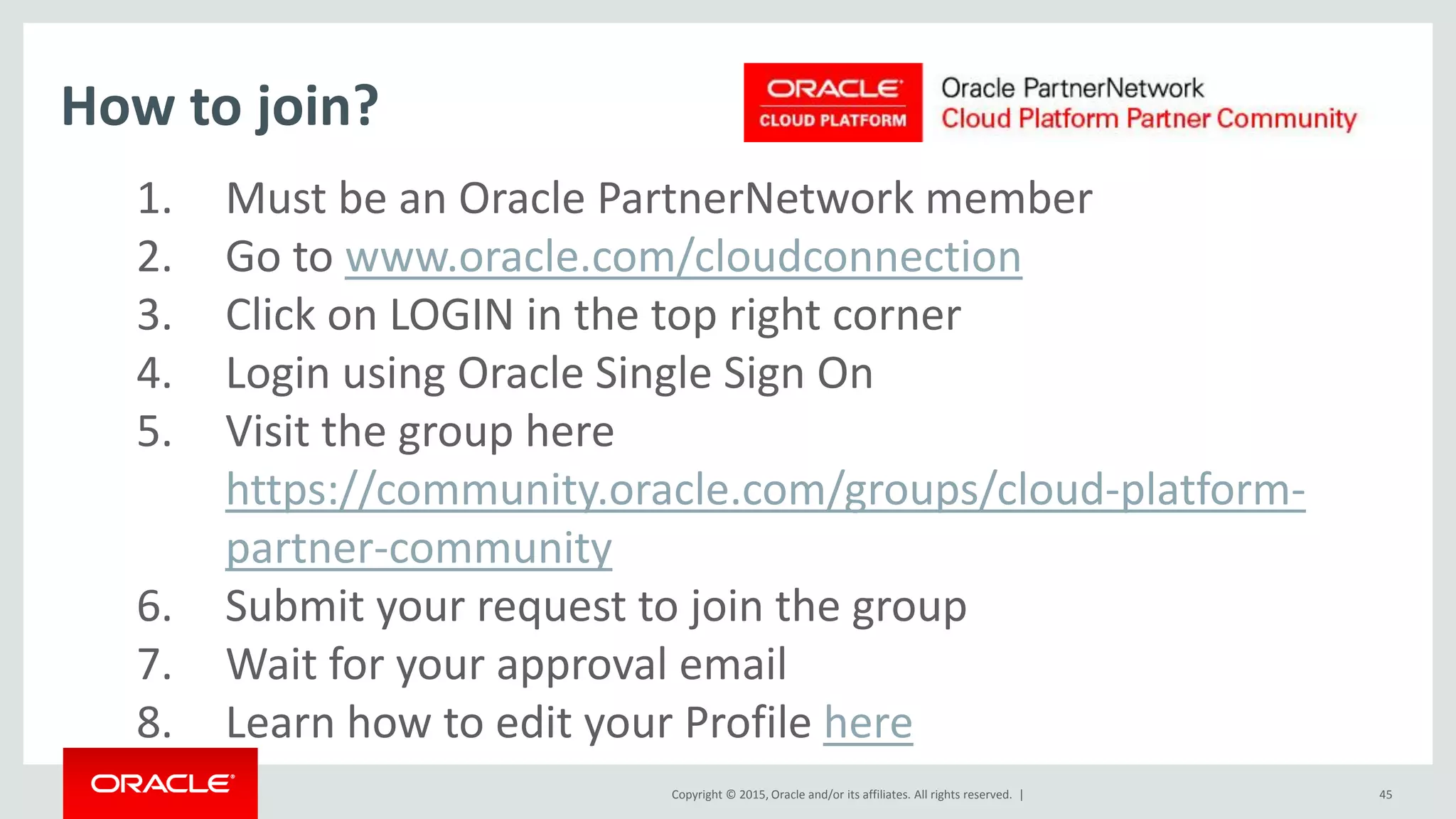 Copyright © 2015, Oracle and/or its affiliates. All rights reserved. | 45
1. Must be an Oracle PartnerNetwork member
2. Go to www.oracle.com/cloudconnection
3. Click on LOGIN in the top right corner
4. Login using Oracle Single Sign On
5. Visit the group here
https://community.oracle.com/groups/cloud-platform-
partner-community
6. Submit your request to join the group
7. Wait for your approval email
8. Learn how to edit your Profile here
How to join?
 