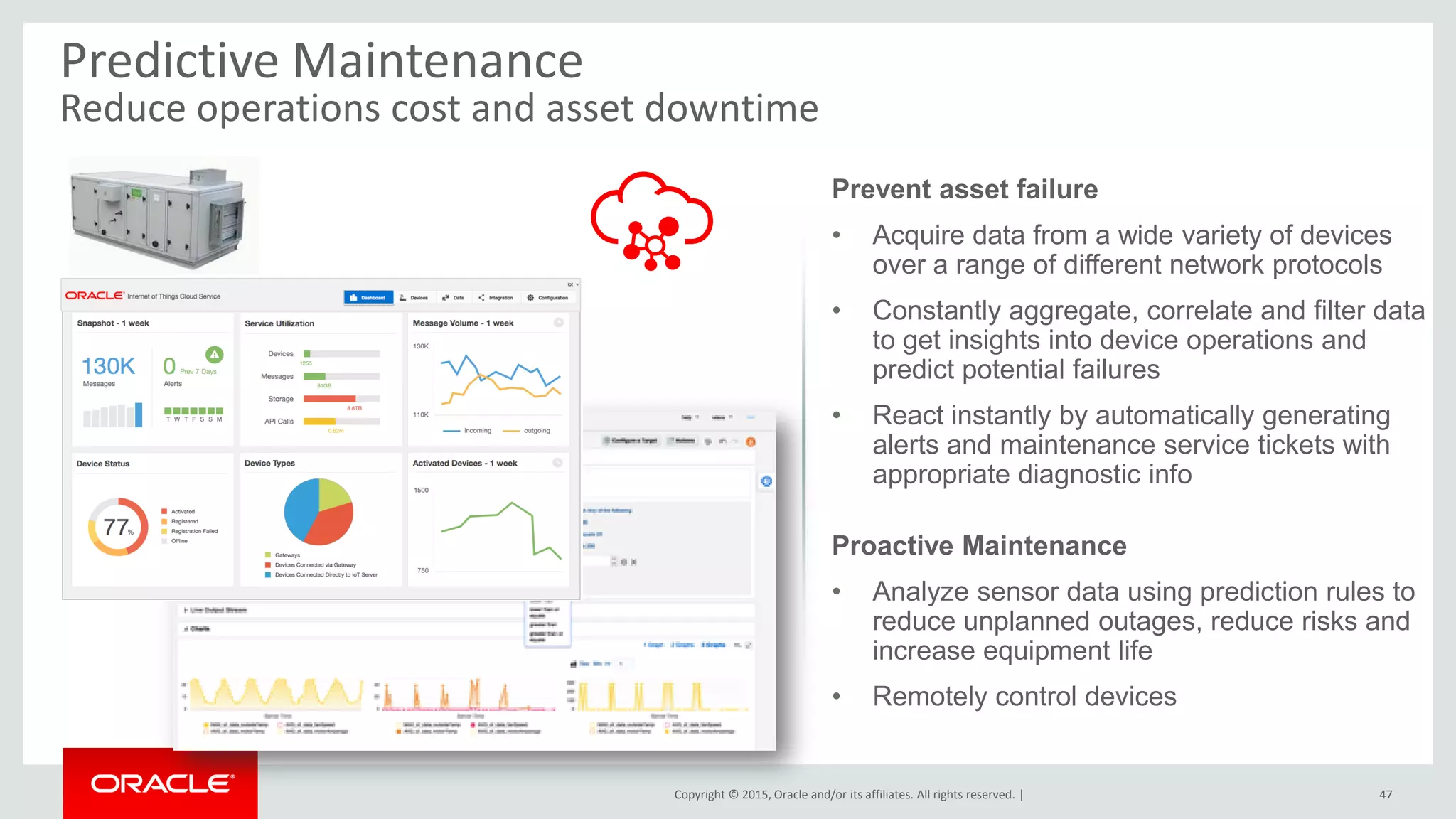 Copyright © 2015, Oracle and/or its affiliates. All rights reserved. |
Predictive Maintenance
Reduce operations cost and asset downtime
47
Prevent asset failure
• Acquire data from a wide variety of devices
over a range of different network protocols
• Constantly aggregate, correlate and filter data
to get insights into device operations and
predict potential failures
• React instantly by automatically generating
alerts and maintenance service tickets with
appropriate diagnostic info
Proactive Maintenance
• Analyze sensor data using prediction rules to
reduce unplanned outages, reduce risks and
increase equipment life
• Remotely control devices
 