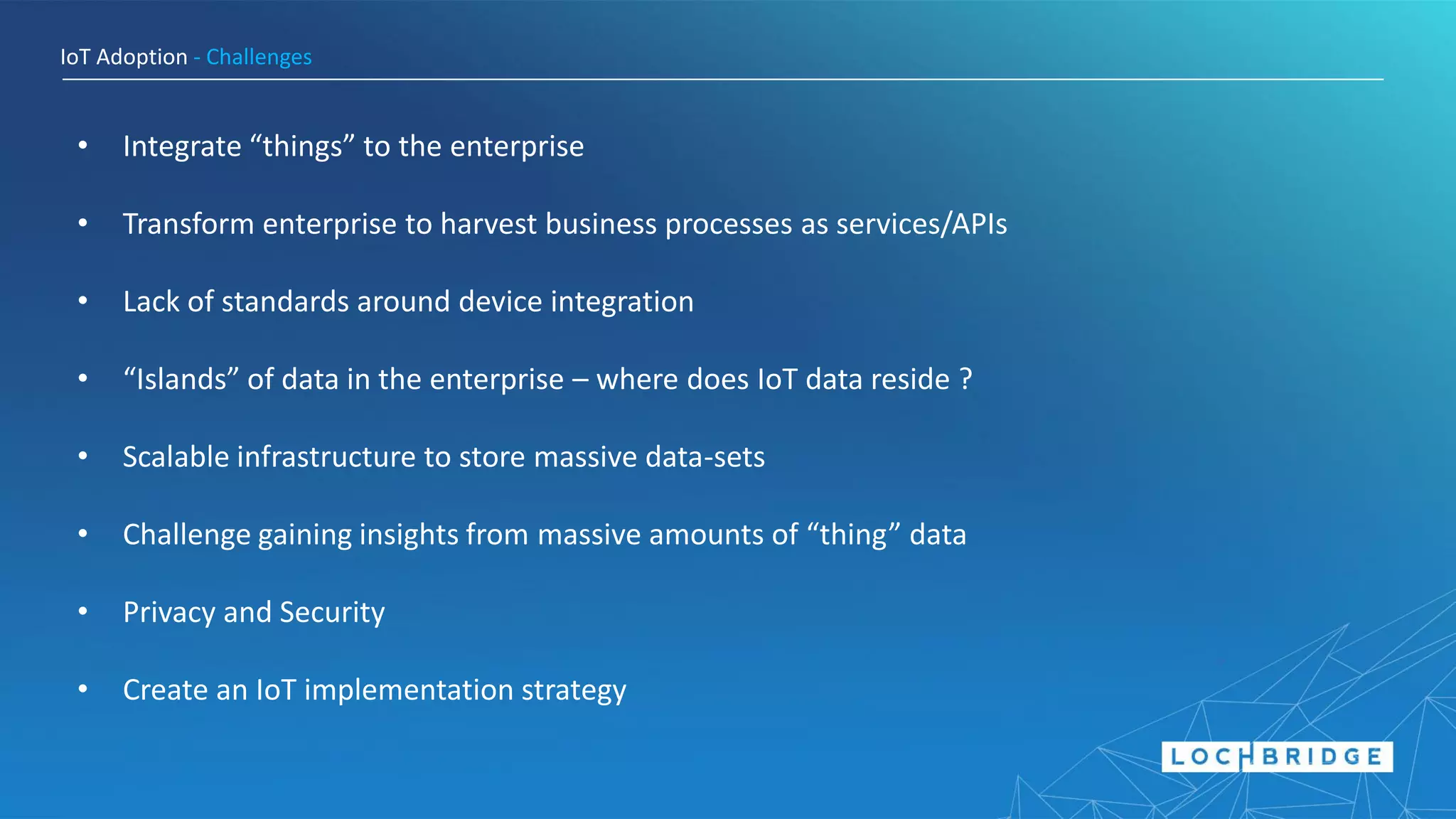 IoT Adoption - Challenges
• Integrate “things” to the enterprise
• Transform enterprise to harvest business processes as services/APIs
• Lack of standards around device integration
• “Islands” of data in the enterprise – where does IoT data reside ?
• Scalable infrastructure to store massive data-sets
• Challenge gaining insights from massive amounts of “thing” data
• Privacy and Security
• Create an IoT implementation strategy
 