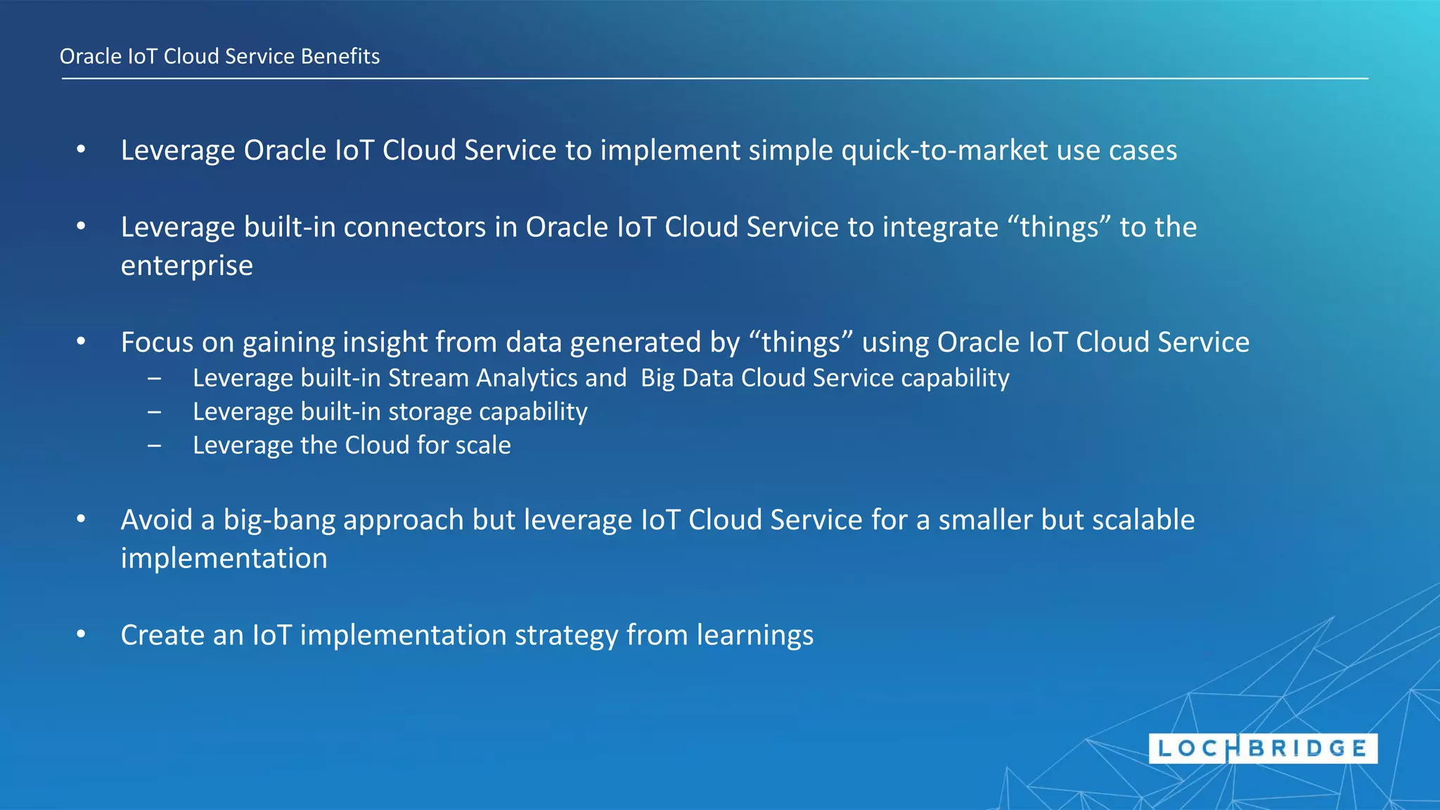Oracle IoT Cloud Service Benefits
• Leverage Oracle IoT Cloud Service to implement simple quick-to-market use cases
• Leverage built-in connectors in Oracle IoT Cloud Service to integrate “things” to the
enterprise
• Focus on gaining insight from data generated by “things” using Oracle IoT Cloud Service
‒ Leverage built-in Stream Analytics and Big Data Cloud Service capability
‒ Leverage built-in storage capability
‒ Leverage the Cloud for scale
• Avoid a big-bang approach but leverage IoT Cloud Service for a smaller but scalable
implementation
• Create an IoT implementation strategy from learnings
 