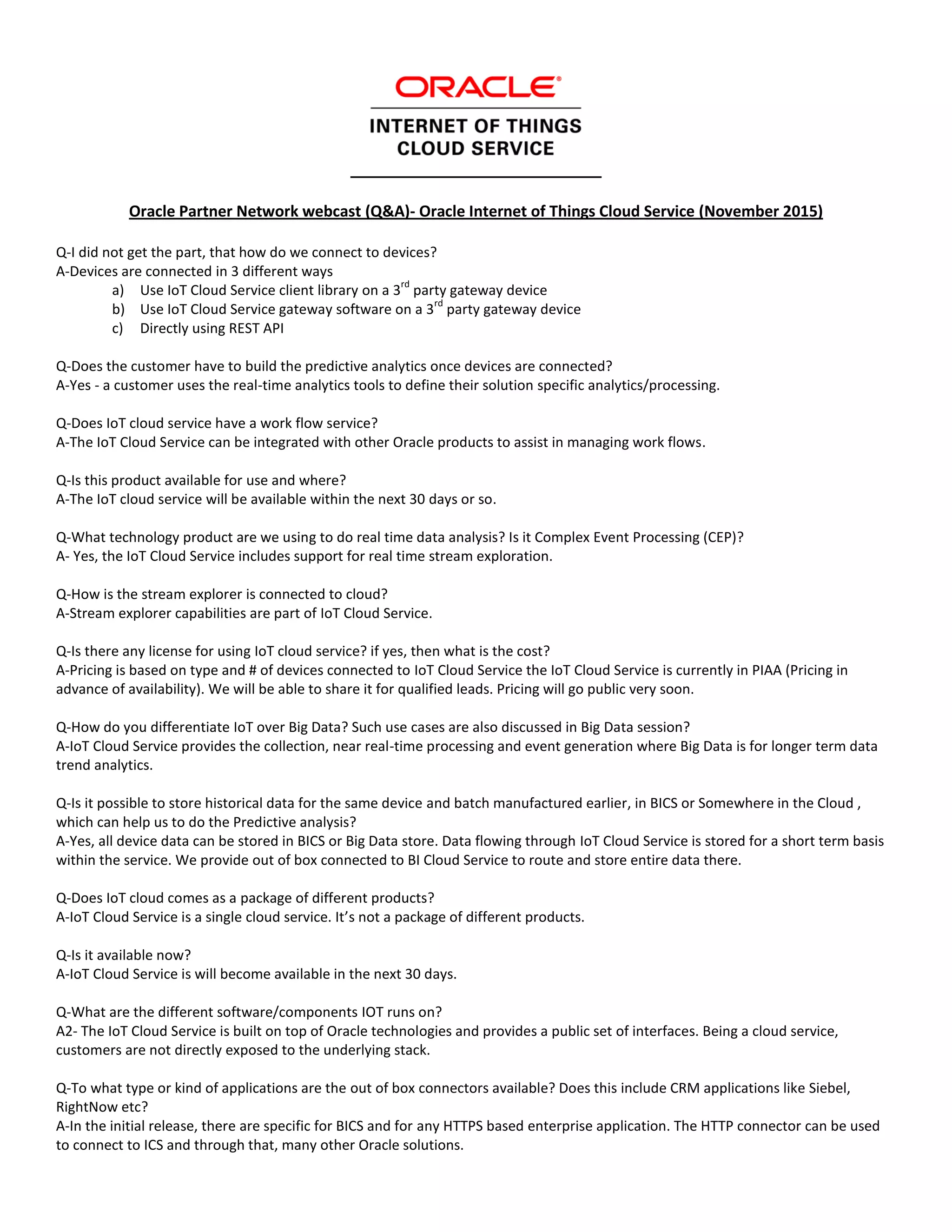 Oracle Partner Network webcast (Q&A)- Oracle Internet of Things Cloud Service (November 2015)
Q-I did not get the part, that how do we connect to devices?
A-Devices are connected in 3 different ways
a) Use IoT Cloud Service client library on a 3
rd
party gateway device
b) Use IoT Cloud Service gateway software on a 3
rd
party gateway device
c) Directly using REST API
Q-Does the customer have to build the predictive analytics once devices are connected?
A-Yes - a customer uses the real-time analytics tools to define their solution specific analytics/processing.
Q-Does IoT cloud service have a work flow service?
A-The IoT Cloud Service can be integrated with other Oracle products to assist in managing work flows.
Q-Is this product available for use and where?
A-The IoT cloud service will be available within the next 30 days or so.
Q-What technology product are we using to do real time data analysis? Is it Complex Event Processing (CEP)?
A- Yes, the IoT Cloud Service includes support for real time stream exploration.
Q-How is the stream explorer is connected to cloud?
A-Stream explorer capabilities are part of IoT Cloud Service.
Q-Is there any license for using IoT cloud service? if yes, then what is the cost?
A-Pricing is based on type and # of devices connected to IoT Cloud Service the IoT Cloud Service is currently in PIAA (Pricing in
advance of availability). We will be able to share it for qualified leads. Pricing will go public very soon.
Q-How do you differentiate IoT over Big Data? Such use cases are also discussed in Big Data session?
A-IoT Cloud Service provides the collection, near real-time processing and event generation where Big Data is for longer term data
trend analytics.
Q-Is it possible to store historical data for the same device and batch manufactured earlier, in BICS or Somewhere in the Cloud ,
which can help us to do the Predictive analysis?
A-Yes, all device data can be stored in BICS or Big Data store. Data flowing through IoT Cloud Service is stored for a short term basis
within the service. We provide out of box connected to BI Cloud Service to route and store entire data there.
Q-Does IoT cloud comes as a package of different products?
A-IoT Cloud Service is a single cloud service. It’s not a package of different products.
Q-Is it available now?
A-IoT Cloud Service is will become available in the next 30 days.
Q-What are the different software/components IOT runs on?
A2- The IoT Cloud Service is built on top of Oracle technologies and provides a public set of interfaces. Being a cloud service,
customers are not directly exposed to the underlying stack.
Q-To what type or kind of applications are the out of box connectors available? Does this include CRM applications like Siebel,
RightNow etc?
A-In the initial release, there are specific for BICS and for any HTTPS based enterprise application. The HTTP connector can be used
to connect to ICS and through that, many other Oracle solutions.
 