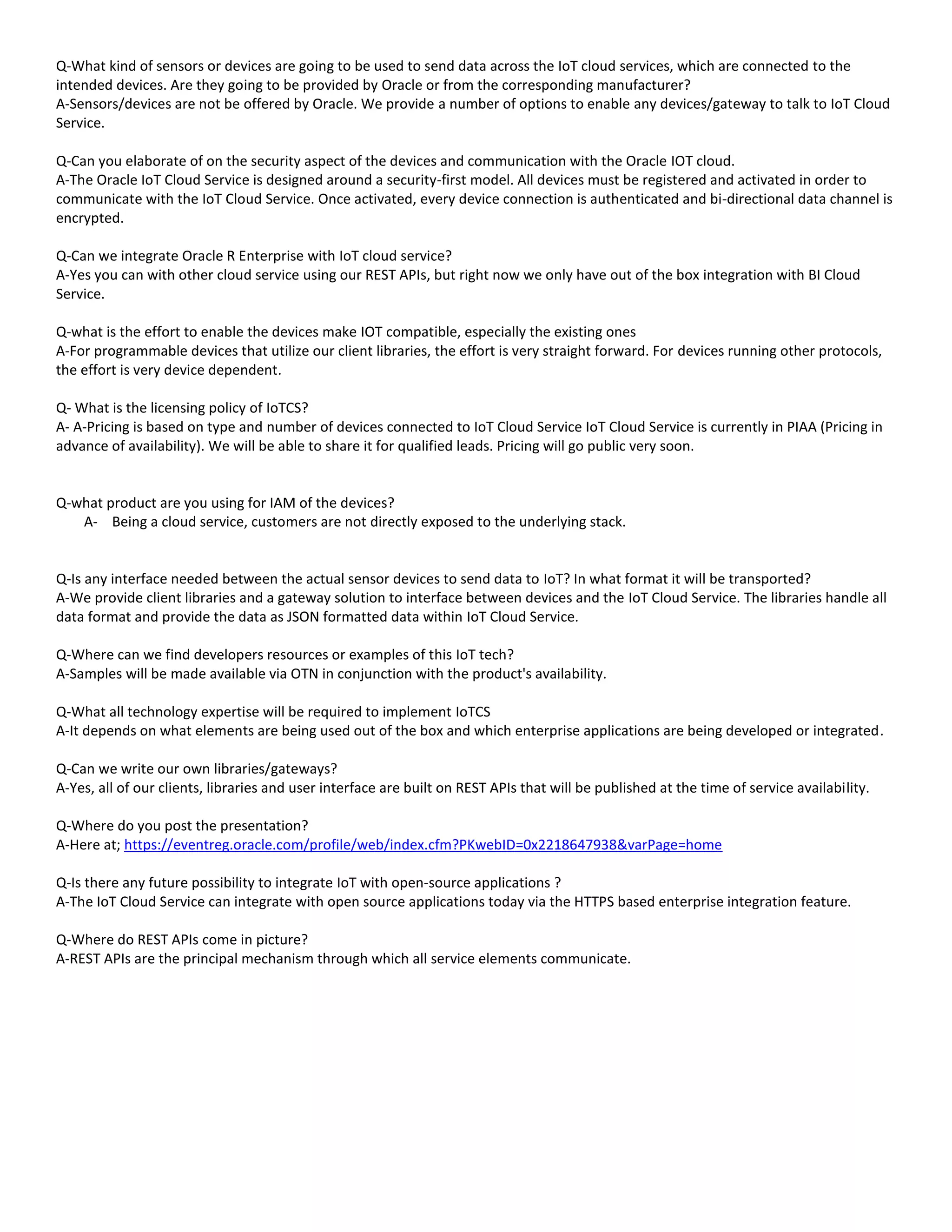 Q-What kind of sensors or devices are going to be used to send data across the IoT cloud services, which are connected to the
intended devices. Are they going to be provided by Oracle or from the corresponding manufacturer?
A-Sensors/devices are not be offered by Oracle. We provide a number of options to enable any devices/gateway to talk to IoT Cloud
Service.
Q-Can you elaborate of on the security aspect of the devices and communication with the Oracle IOT cloud.
A-The Oracle IoT Cloud Service is designed around a security-first model. All devices must be registered and activated in order to
communicate with the IoT Cloud Service. Once activated, every device connection is authenticated and bi-directional data channel is
encrypted.
Q-Can we integrate Oracle R Enterprise with IoT cloud service?
A-Yes you can with other cloud service using our REST APIs, but right now we only have out of the box integration with BI Cloud
Service.
Q-what is the effort to enable the devices make IOT compatible, especially the existing ones
A-For programmable devices that utilize our client libraries, the effort is very straight forward. For devices running other protocols,
the effort is very device dependent.
Q- What is the licensing policy of IoTCS?
A- A-Pricing is based on type and number of devices connected to IoT Cloud Service IoT Cloud Service is currently in PIAA (Pricing in
advance of availability). We will be able to share it for qualified leads. Pricing will go public very soon.
Q-what product are you using for IAM of the devices?
A- Being a cloud service, customers are not directly exposed to the underlying stack.
Q-Is any interface needed between the actual sensor devices to send data to IoT? In what format it will be transported?
A-We provide client libraries and a gateway solution to interface between devices and the IoT Cloud Service. The libraries handle all
data format and provide the data as JSON formatted data within IoT Cloud Service.
Q-Where can we find developers resources or examples of this IoT tech?
A-Samples will be made available via OTN in conjunction with the product's availability.
Q-What all technology expertise will be required to implement IoTCS
A-It depends on what elements are being used out of the box and which enterprise applications are being developed or integrated.
Q-Can we write our own libraries/gateways?
A-Yes, all of our clients, libraries and user interface are built on REST APIs that will be published at the time of service availability.
Q-Where do you post the presentation?
A-Here at; https://eventreg.oracle.com/profile/web/index.cfm?PKwebID=0x2218647938&varPage=home
Q-Is there any future possibility to integrate IoT with open-source applications ?
A-The IoT Cloud Service can integrate with open source applications today via the HTTPS based enterprise integration feature.
Q-Where do REST APIs come in picture?
A-REST APIs are the principal mechanism through which all service elements communicate.
 