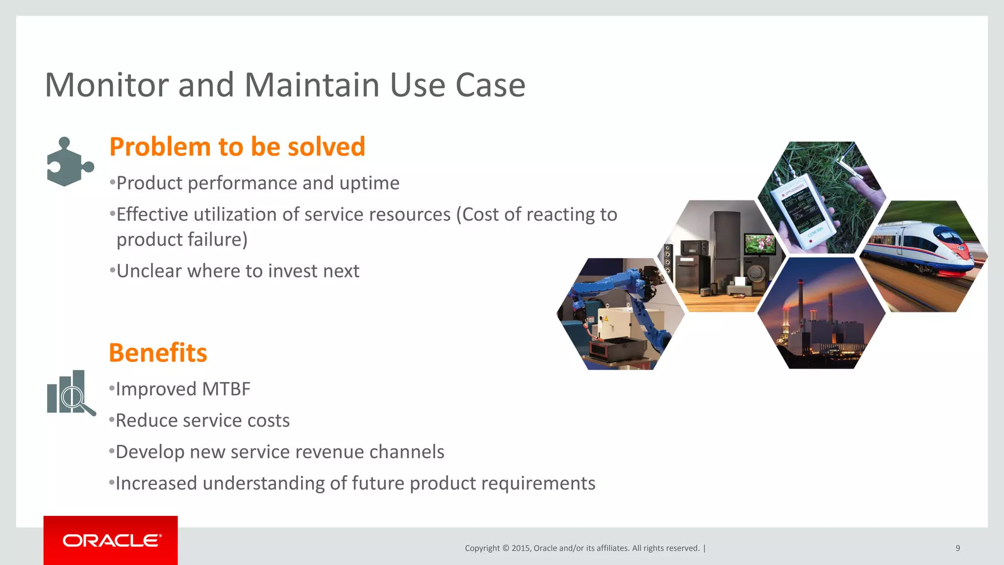 Copyright © 2015, Oracle and/or its affiliates. All rights reserved. |
Monitor and Maintain Use Case
9
Problem to be solved
•Product performance and uptime
•Effective utilization of service resources (Cost of reacting to
product failure)
•Unclear where to invest next
Benefits
•Improved MTBF
•Reduce service costs
•Develop new service revenue channels
•Increased understanding of future product requirements
 
