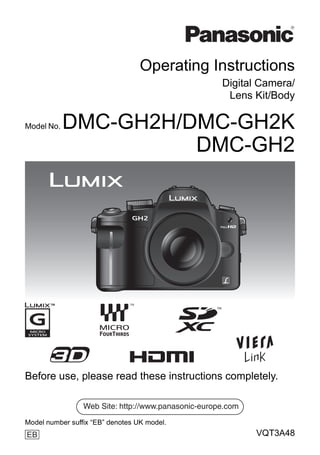 Operating Instructions
                                                     Digital Camera/
                                                      Lens Kit/Body

Model No.   DMC-GH2H/DMC-GH2K
                      DMC-GH2




Before use, please read these instructions completely.

                 Web Site: http://www.panasonic-europe.com
Model number suffix “EB” denotes UK model.
EB                                                           VQT3A48
 