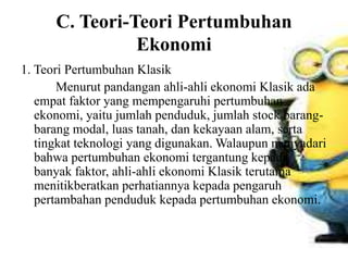 C. Teori-Teori Pertumbuhan
Ekonomi
1. Teori Pertumbuhan Klasik
Menurut pandangan ahli-ahli ekonomi Klasik ada
empat faktor yang mempengaruhi pertumbuhan
ekonomi, yaitu jumlah penduduk, jumlah stock barang-
barang modal, luas tanah, dan kekayaan alam, serta
tingkat teknologi yang digunakan. Walaupun menyadari
bahwa pertumbuhan ekonomi tergantung kepada
banyak faktor, ahli-ahli ekonomi Klasik terutama
menitikberatkan perhatiannya kepada pengaruh
pertambahan penduduk kepada pertumbuhan ekonomi.
 