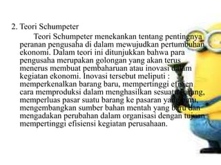 2. Teori Schumpeter
Teori Schumpeter menekankan tentang pentingnya
peranan pengusaha di dalam mewujudkan pertumbuhan
ekonomi. Dalam teori ini ditunjukkan bahwa para
pengusaha merupakan golongan yang akan terus
menerus membuat pembaharuan atau inovasi dalam
kegiatan ekonomi. Inovasi tersebut meliputi :
memperkenalkan barang baru, mempertinggi efisien
cara memproduksi dalam menghasilkan sesuatu barang,
memperluas pasar suatu barang ke pasaran yang baru,
mengembangkan sumber bahan mentah yang baru dan
mengadakan perubahan dalam organisasi dengan tujuan
mempertinggi efisiensi kegiatan perusahaan.
 
