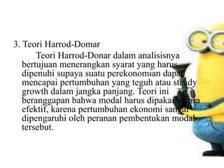 3. Teori Harrod-Domar
Teori Harrod-Donar dalam analisisnya
bertujuan menerangkan syarat yang harus
dipenuhi supaya suatu perekonomian dapat
mencapai pertumbuhan yang teguh atau steady
growth dalam jangka panjang. Teori ini
beranggapan bahwa modal harus dipakai secara
efektif, karena pertumbuhan ekonomi sangat
dipengaruhi oleh peranan pembentukan modal
tersebut.
 