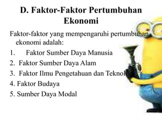 D. Faktor-Faktor Pertumbuhan
Ekonomi
Faktor-faktor yang mempengaruhi pertumbuhan
ekonomi adalah:
1. Faktor Sumber Daya Manusia
2. Faktor Sumber Daya Alam
3. Faktor Ilmu Pengetahuan dan Teknologi
4. Faktor Budaya
5. Sumber Daya Modal
 