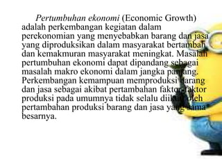 Pertumbuhan ekonomi (Economic Growth)
adalah perkembangan kegiatan dalam
perekonomian yang menyebabkan barang dan jasa
yang diproduksikan dalam masyarakat bertambah
dan kemakmuran masyarakat meningkat. Masalah
pertumbuhan ekonomi dapat dipandang sebagai
masalah makro ekonomi dalam jangka panjang.
Perkembangan kemampuan memproduksi barang
dan jasa sebagai akibat pertambahan faktor-faktor
produksi pada umumnya tidak selalu diikuti oleh
pertambahan produksi barang dan jasa yang sama
besarnya.
 