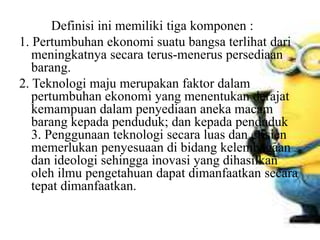 Definisi ini memiliki tiga komponen :
1. Pertumbuhan ekonomi suatu bangsa terlihat dari
meningkatnya secara terus-menerus persediaan
barang.
2. Teknologi maju merupakan faktor dalam
pertumbuhan ekonomi yang menentukan derajat
kemampuan dalam penyediaan aneka macam
barang kepada penduduk; dan kepada penduduk
3. Penggunaan teknologi secara luas dan efisien
memerlukan penyesuaan di bidang kelembagaan
dan ideologi sehingga inovasi yang dihasilkan
oleh ilmu pengetahuan dapat dimanfaatkan secara
tepat dimanfaatkan.
 