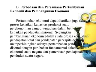B. Perbedaan dan Persamaan Pertumbuhan
Ekonomi dan Pembangunan Ekonomi
Pertumbuhan ekonomi dapat diartikan juga sebagai
proses kenaikan kapasitas produksi suatu
perekonomian yang diwujudkan dalam bentuk
kenaikan pendapatan nasional. Sedangkan
pembangunan ekonomi adalah suatu proses kenaikkan
pendapatan total dan pendapatan perkapita dengan
memperhitungkan adanya pertambahan penduduk dan
disertai dengan perubahan fundamental dalam struktur
ekonomi suatu negara dan pemerataan pendapatan bagi
penduduk suatu negara.
 
