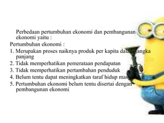 Perbedaan pertumbuhan ekonomi dan pembangunan
ekonomi yaitu :
Pertumbuhan ekonomi :
1. Merupakan proses naiknya produk per kapita dalam jangka
panjang
2. Tidak memperhatikan pemerataan pendapatan
3. Tidak memperhatikan pertambahan penduduk
4. Belum tentu dapat meningkatkan taraf hidup masyarakat
5. Pertumbuhan ekonomi belum tentu disertai dengan
pembangunan ekonomi
 