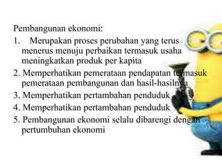 Pembangunan ekonomi:
1. Merupakan proses perubahan yang terus
menerus menuju perbaikan termasuk usaha
meningkatkan produk per kapita
2. Memperhatikan pemerataan pendapatan termasuk
pemerataan pembangunan dan hasil-hasilnya
3. Memperhatikan pertambahan penduduk
4. Memperhatikan pertambahan penduduk
5. Pembangunan ekonomi selalu dibarengi dengan
pertumbuhan ekonomi
 