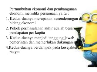 Pertumbuhan ekonomi dan pembangunan
ekonomi memiliki persamaan yaitu :
1. Kedua-duanya merupakan kecenderungan di
bidang ekonomi
2. Pokok permasalahan akhir adalah besarnya
pendapatan per kapita
3. Kedua-duanya menjadi tanggung jawab
pemerintah dan memerlukan dukungan rakyat
4.Kedua-duanya berdampak pada kesejahteraan
rakyat
 