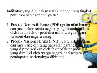 Indikator yang digunakan untuk menghitung tingkat
pertumbuhan ekonomi yaitu :
1. Produk Domestik Bruto (PDB),yaitu nilai barang
dan jasa dalam suatu negara yang diproduksikan
oleh faktor-faktor produksi milik warga negara
tersebut dan negara asing.
2. Produk Nasional Bruto (PNB), yaitu nilai barang
dan jasa yang dihitung hanyalah barang dan jasa
yang diproduksikan oleh faktor-faktor produksi
yang dimiliki oleh warga negara dari negara yang
pendapatan nasionalnya dihitung.
 