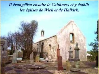 Il évangélisa ensuite le Caithness et y établit
les églises de Wick et de Halkirk.
 