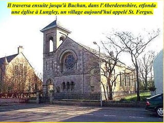 Il traversa ensuite jusqu'à Buchan, dans l'Aberdeenshire, etfonda
une église à Lungley, un village aujourd'hui appelé St. Fergus.
 
