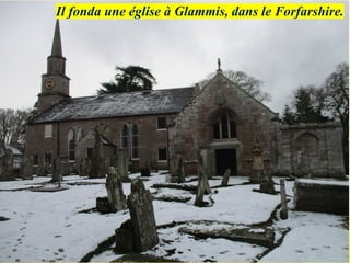 Il fonda une église à Glammis, dans le Forfarshire.
 