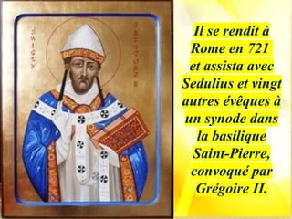 Il se rendit à
Rome en 721
et assista avec
Sedulius et vingt
autres évêques à
un synode dans
la basilique
Saint-Pierre,
convoqué par
Grégoire II.
 