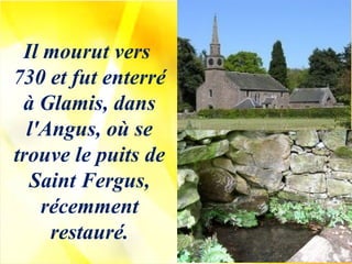Il mourut vers
730 et fut enterré
à Glamis, dans
l'Angus, où se
trouve le puits de
Saint Fergus,
récemment
restauré.
 