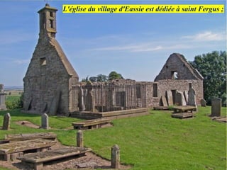 L'église du village d'Eassie est dédiée à saint Fergus ;
 