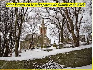 Saint Fergus est le saint patron de Glamis et de Wick.
 