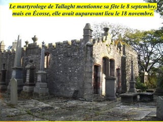 Le martyrologe de Tallaght mentionne sa fête le 8 septembre,
mais en Écosse, elle avait auparavant lieu le 18 novembre.
 