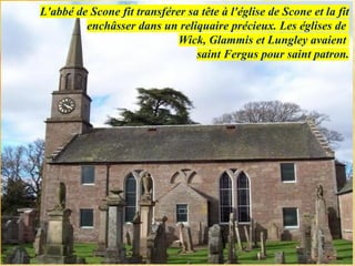 L'abbé de Scone fit transférer sa tête à l'église de Scone et la fit
enchâsser dans un reliquaire précieux. Les églises de
Wick, Glammis et Lungley avaient
saint Fergus pour saint patron.
 