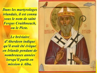 Dans les martyrologes
irlandais, il est connu
sous le nom de saint
Fergus Cruithneach,
ou le Picte.
Le bréviaire
d'Aberdeen indique
qu'il avait été évêque
en Irlande pendant de
nombreuses années
lorsqu'il partit en
mission à Alba.
 