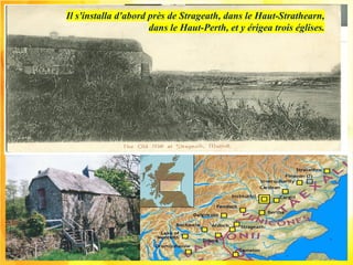Il s'installa d'abord près de Strageath, dans le Haut-Strathearn,
dans le Haut-Perth, et y érigea trois églises.
 