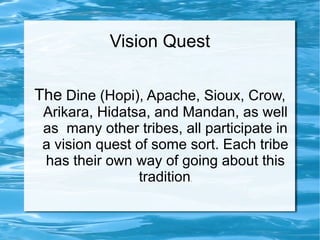 Vision Quest

The Dine (Hopi), Apache, Sioux, Crow,
 Arikara, Hidatsa, and Mandan, as well
 as many other tribes, all participate in
 a vision quest of some sort. Each tribe
 has their own way of going about this
                tradition.
 