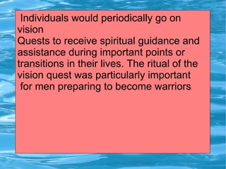 Individuals would periodically go on
vision
Quests to receive spiritual guidance and
assistance during important points or
transitions in their lives. The ritual of the
vision quest was particularly important
 for men preparing to become warriors     .
 