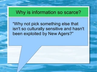Why is information so scarce?

“Why not pick something else that
isn't so culturally sensitive and hasn't
been exploited by New Agers?”
 