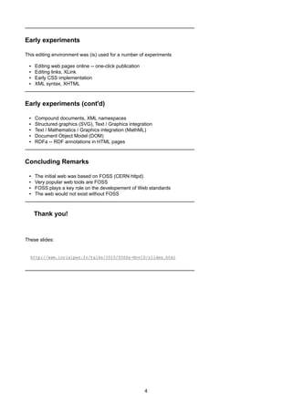 Early experiments
This editing environment was (is) used for a number of experiments
▪ Editing web pages online -- one-click publication
▪ Editing links, XLink
▪ Early CSS implementation
▪ XML syntax, XHTML
Early experiments (cont'd)
▪ Compound documents, XML namespaces
▪ Structured graphics (SVG), Text / Graphics integration
▪ Text / Mathematics / Graphics integration (MathML)
▪ Document Object Model (DOM)
▪ RDFa -- RDF annotations in HTML pages
Concluding Remarks
▪ The initial web was based on FOSS (CERN httpd)
▪ Very popular web tools are FOSS
▪ FOSS plays a key role on the developement of Web standards
▪ The web would not exist without FOSS
Thank you!
These slides:
http://wam.inrialpes.fr/talks/2010/fOSSa-Nov10/slides.html
4
 