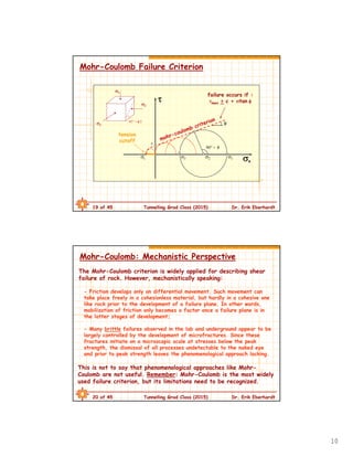10
19 of 45 Tunnelling Grad Class (2015) Dr. Erik Eberhardt
Mohr-Coulomb Failure Criterion
1
2
3
45° + /2
n

failure occurs if :
max > c + tan 
90° + 
c
123t

tension
cutoff
20 of 45 Tunnelling Grad Class (2015) Dr. Erik Eberhardt
Mohr-Coulomb: Mechanistic Perspective
The Mohr-Coulomb criterion is widely applied for describing shear
failure of rock. However, mechanistically speaking:
- Friction develops only on differential movement. Such movement can
take place freely in a cohesionless material, but hardly in a cohesive one
like rock prior to the development of a failure plane. In other words,
mobilization of friction only becomes a factor once a failure plane is in
the latter stages of development;
- Many brittle failures observed in the lab and underground appear to be
largely controlled by the development of microfractures. Since these
fractures initiate on a microscopic scale at stresses below the peak
strength, the dismissal of all processes undetectable to the naked eye
and prior to peak strength leaves the phenomenological approach lacking.
This is not to say that phenomenological approaches like Mohr-
Coulomb are not useful. Remember: Mohr-Coulomb is the most widely
used failure criterion, but its limitations need to be recognized.
 