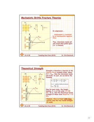 12
23 of 45 Tunnelling Grad Class (2015) Dr. Erik Eberhardt
Mechanistic Brittle Fracture Theories
F
ro
tension
r
… displacement is countered
by an inexhaustible repulsive
force
F
ro
C ≈ ∞
F
compression
Fmax
attractionrepulsion
ro
F
In compression …
Thus, interatomic bonds will
only break when pulled apart
(i.e. in tension).
24 of 45 Tunnelling Grad Class (2015) Dr. Erik Eberhardt
Theoretical Strength
F
F
rmax
F
ro
Fmax
Strength is therefore a function of the
cohesive forces between atoms, where
if F > Fmax, then the interatomic bonds
will break. As such, we can derive the
following:
Now for most rocks, the Young’s
modulus, E, is of the order 10-100
GPa. If so, then the theoretical tensile
strength of these rocks should be 1-10
GPa.
ro
tension
r
compression
Fmax
attractionrepulsion
ro
However, this is at least 1000 times
greater than the true tensile strength
of rock!!!
 