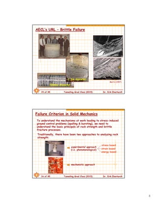 8
15 of 45 Tunnelling Grad Class (2015) Dr. Erik Eberhardt
AECL’s URL – Brittle Failure
300mm diameter
1.2m diameter
Martin (1997)
16 of 45 Tunnelling Grad Class (2015) Dr. Erik Eberhardt
Failure Criterion in Solid Mechanics
To understand the mechanisms at work leading to stress-induced
ground control problems (spalling & bursting), we need to
understand the basic principals of rock strength and brittle
fracture processes.
Traditionally, there have been two approaches to analyzing rock
strength:
experimental approach
(i.e. phenomenological)
stress based
energy based
strain based
mechanistic approach
 