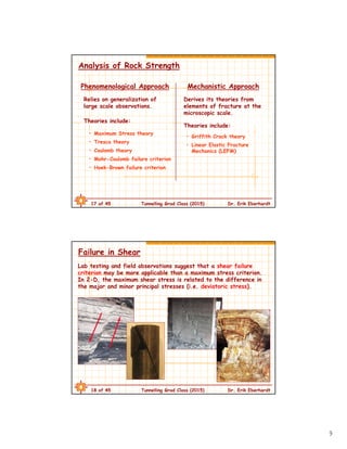9
17 of 45 Tunnelling Grad Class (2015) Dr. Erik Eberhardt
Analysis of Rock Strength
Phenomenological Approach
Relies on generalization of
large scale observations.
Mechanistic Approach
Derives its theories from
elements of fracture at the
microscopic scale.
• Maximum Stress theory
• Tresca theory
• Coulomb theory
• Mohr-Coulomb failure criterion
• Hoek-Brown failure criterion
Theories include:
Theories include:
• Griffith Crack theory
• Linear Elastic Fracture
Mechanics (LEFM)
18 of 45 Tunnelling Grad Class (2015) Dr. Erik Eberhardt
Failure in Shear
Lab testing and field observations suggest that a shear failure
criterion may be more applicable than a maximum stress criterion.
In 2-D, the maximum shear stress is related to the difference in
the major and minor principal stresses (i.e. deviatoric stress).
 