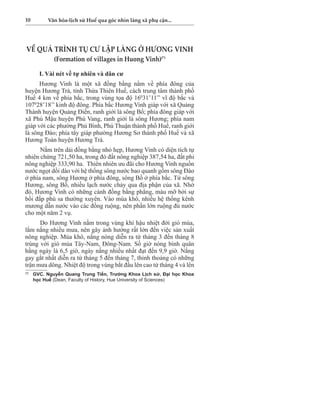 10 Văn hóa-lịch sử Huế qua góc nhìn làng xã phụ cận... 
VỀ QUÁ TRÌNH TỤ CƯ LẬP LÀNG Ở HƯƠNG VINH 
(Formation of villages in Huong Vinh)(*) 
I. Vài nét về tự nhiên và dân cư 
Hương Vinh là một xã đồng bằng nằm về phía đông của 
huyện Hương Trà, tỉnh Thừa Thiên Huế, cách trung tâm thành phố 
Huế 4 km về phía bắc, trong vùng tọa độ 16031’11’’ vĩ độ bắc và 
107028’18’’ kinh độ đông. Phía bắc Hương Vinh giáp với xã Quảng 
Thành huyện Quảng Điền, ranh giới là sông Bồ; phía đông giáp với 
xã Phú Mậu huyện Phú Vang, ranh giới là sông Hương; phía nam 
giáp với các phường Phú Bình, Phú Thuận thành phố Huế, ranh giới 
là sông Đào; phía tây giáp phường Hương Sơ thành phố Huế và xã 
Hương Toàn huyện Hương Trà. 
Nằm trên dải đồng bằng nhỏ hẹp, Hương Vinh có diện tích tự 
nhiên chừng 721,50 ha, trong đó đất nông nghiệp 387,54 ha, đất phi 
nông nghiệp 333,90 ha. Thiên nhiên ưu đãi cho Hương Vinh nguồn 
nước ngọt dồi dào với hệ thống sông nước bao quanh gồm sông Đào 
ở phía nam, sông Hương ở phía đông, sông Bồ ở phía bắc. Từ sông 
Hương, sông Bồ, nhiều lạch nước chảy qua địa phận của xã. Nhờ 
đó, Hương Vinh có những cánh đồng bằng phẳng, màu mỡ bởi sự 
bồi đắp phù sa thường xuyên. Vào mùa khô, nhiều hệ thống kênh 
mương dẫn nước vào các đồng ruộng, nên phần lớn ruộng đủ nước 
cho một năm 2 vụ. 
Do Hương Vinh nằm trong vùng khí hậu nhiệt đới gió mùa, 
lắm nắng nhiều mưa, nên gây ảnh hưởng rất lớn đến việc sản xuất 
nông nghiệp. Mùa khô, nắng nóng diễn ra từ tháng 3 đến tháng 8 
trùng với gió mùa Tây-Nam, Đông-Nam. Số giờ nóng bình quân 
hằng ngày là 6,5 giờ, ngày nắng nhiều nhất đạt đến 9,9 giờ. Nắng 
gay gắt nhất diễn ra từ tháng 5 đến tháng 7, thỉnh thoảng có những 
trận mưa dông. Nhiệt độ trong vùng bắt đầu lên cao từ tháng 4 và lên 
(*) GVC. Nguyễn Quang Trung Tiến, Trưởng Khoa Lịch sử, Đại học Khoa 
học Huế (Dean, Faculty of History, Hue University of Sciences) 
 