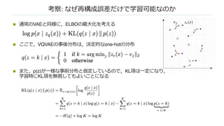 考察: なぜ再構成誤差だけで学習可能なのか
n 通常のVAEと同様に，ELBOの最⼤化を考える
n ここで，VQVAEの事後分布は，決定的なone-hotの分布
n また，p(z)が⼀様な事前分布と仮定しているので，KL項は⼀定になり，
学習時にKL項を無視してもよいことになる
 