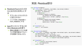 実装: Residual部分
n Resblockのconvは⼊⼒次
元と出⼒次元を同じにす
る
n そうしないともとの⼊⼒
に加えられない
n ここではin_channels =
num_hiddensにする
n layerをリストにするとき
はnn.ModuleListを使う
n 理由は普通のリストを使
うと学習可能なパラメー
タを更新できないから
 
