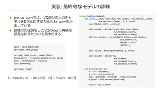 実装: 最終的なモデルの訓練
n pre_vq_convでは，VQ部分の⼊⼒チャ
ネルをD次元にするために1x1convをか
ましている
n 訓練は先程説明したVQのlossに再構成
誤差を加えたものを最⼩化する
 